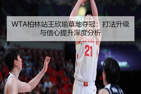 WTA柏林站王欣瑜草地夺冠：打法升级与信心提升深度分析