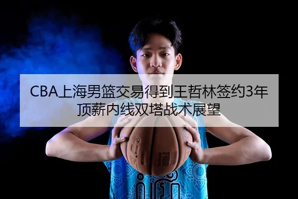 CBA上海男篮交易得到王哲林签约3年顶薪内线双塔战术展望